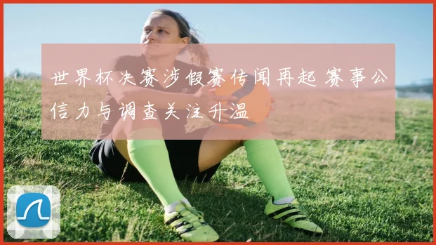 世界杯决赛涉假赛传闻再起 赛事公信力与调查关注升温