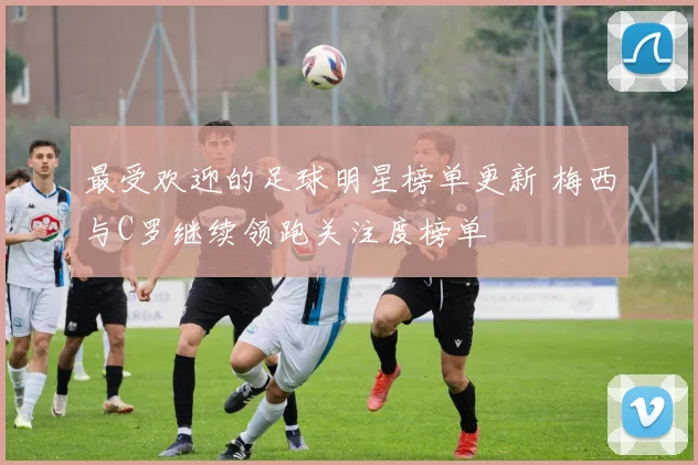 最受欢迎的足球明星榜单更新 梅西与C罗继续领跑关注度榜单