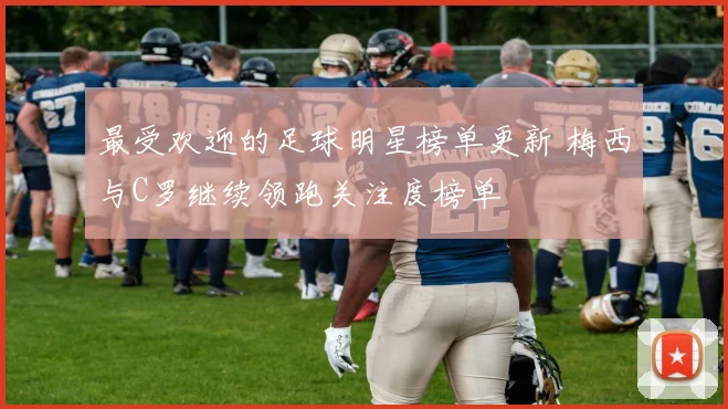 最受欢迎的足球明星榜单更新 梅西与C罗继续领跑关注度榜单