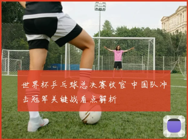 世界杯乒乓球总决赛收官 中国队冲击冠军关键战看点解析