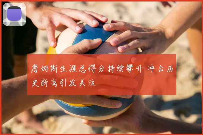 詹姆斯生涯总得分持续攀升 冲击历史新高引发关注