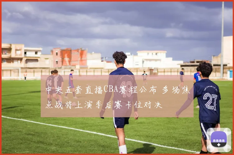 中央五套直播CBA赛程公布 多场焦点战将上演季后赛卡位对决