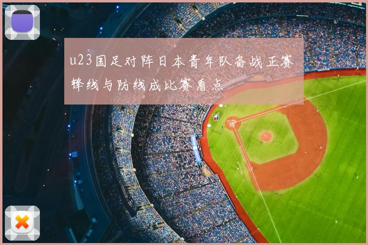 u23国足对阵日本青年队备战正赛 锋线与防线成比赛看点