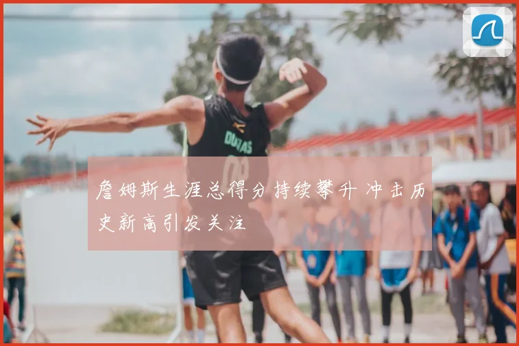 詹姆斯生涯总得分持续攀升 冲击历史新高引发关注